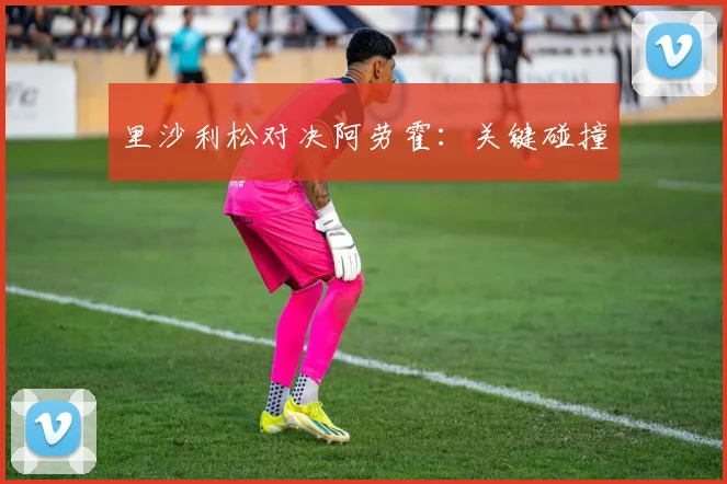 里沙利松对决阿劳霍：关键碰撞
