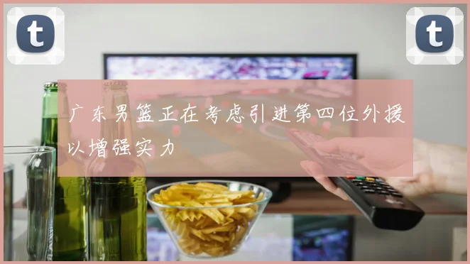广东男篮正在考虑引进第四位外援以增强实力