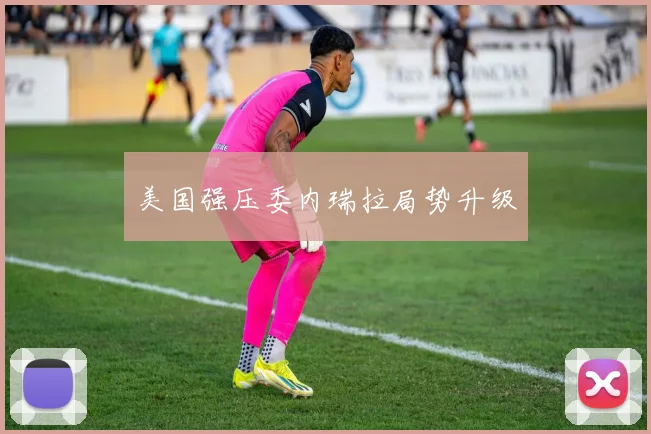美国强压委内瑞拉局势升级