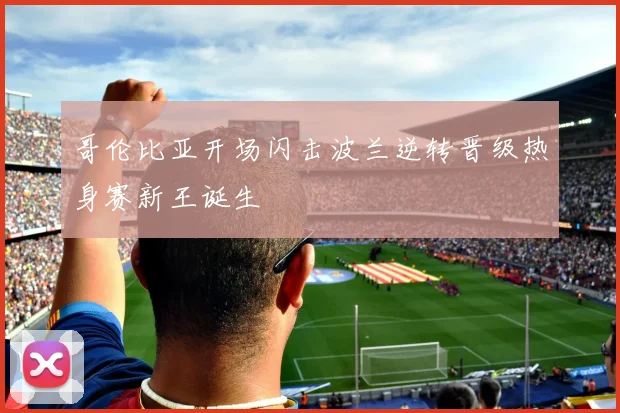 哥伦比亚开场闪击波兰逆转晋级热身赛新王诞生