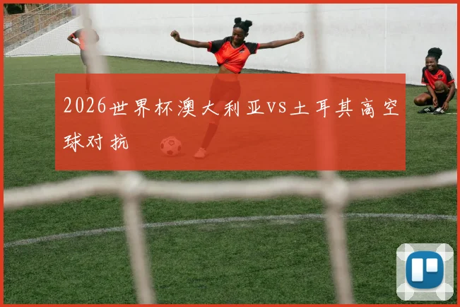 2026世界杯澳大利亚vs土耳其高空球对抗