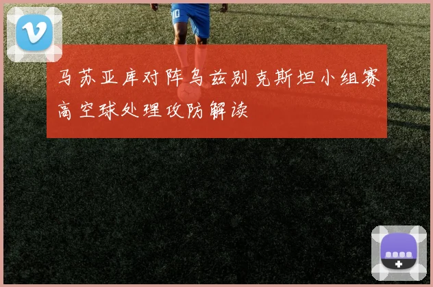 马苏亚库对阵乌兹别克斯坦小组赛高空球处理攻防解读