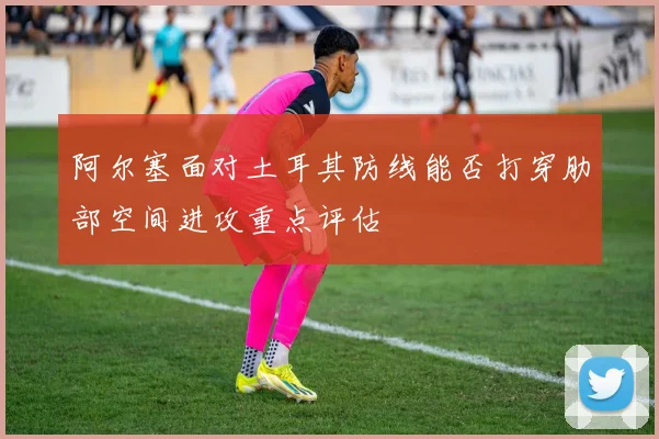阿尔塞面对土耳其防线能否打穿肋部空间进攻重点评估