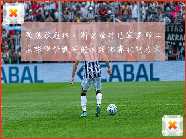 聚焦欧冠纽卡斯尔面对巴塞罗那二点球保护很可能决定比赛控制方式