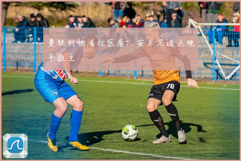 曼联利物浦社区盾:安东尼造点绝平救主