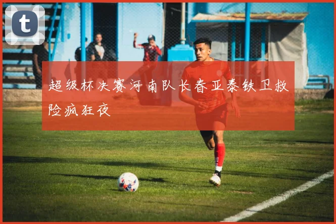 超级杯决赛河南队长春亚泰铁卫救险疯狂夜