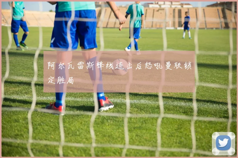 阿尔瓦雷斯锋线连击后怒吼曼联锁定胜局