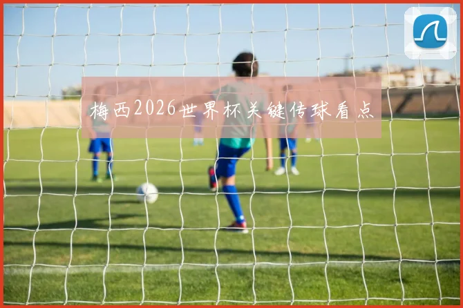 梅西2026世界杯关键传球看点