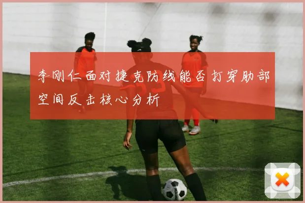 李刚仁面对捷克防线能否打穿肋部空间反击核心分析