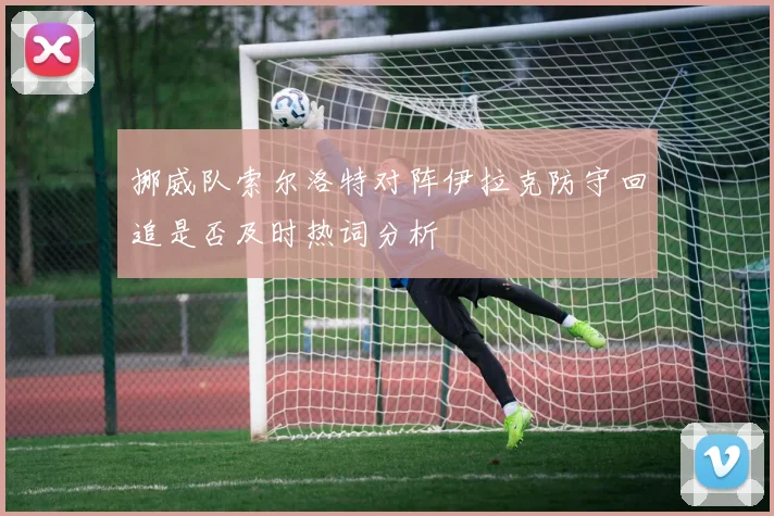 挪威队索尔洛特对阵伊拉克防守回追是否及时热词分析