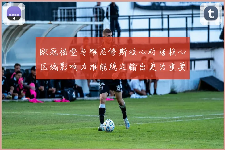 欧冠福登与维尼修斯核心对话核心区域影响力谁能稳定输出更为重要