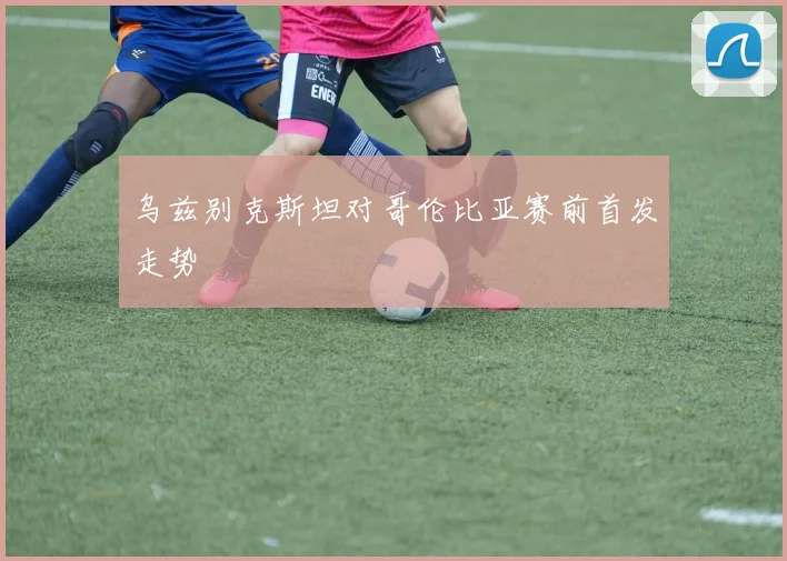 乌兹别克斯坦对哥伦比亚赛前首发走势