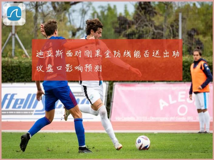 迪亚斯面对刚果金防线能否送出助攻盘口影响预测