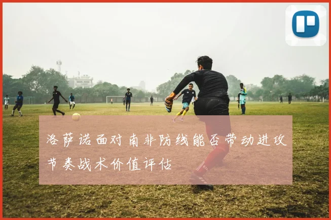 洛萨诺面对南非防线能否带动进攻节奏战术价值评估