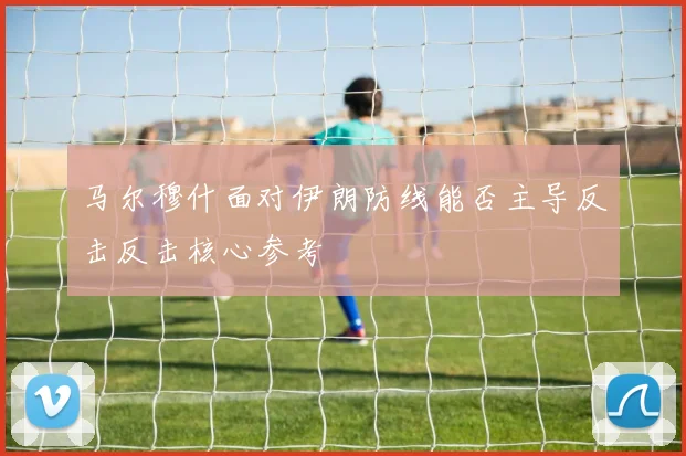 马尔穆什面对伊朗防线能否主导反击反击核心参考