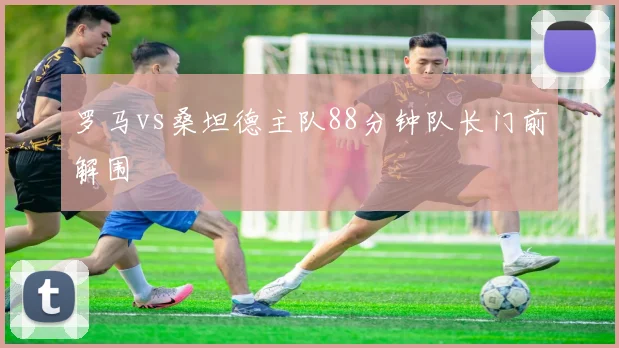罗马vs桑坦德主队88分钟队长门前解围
