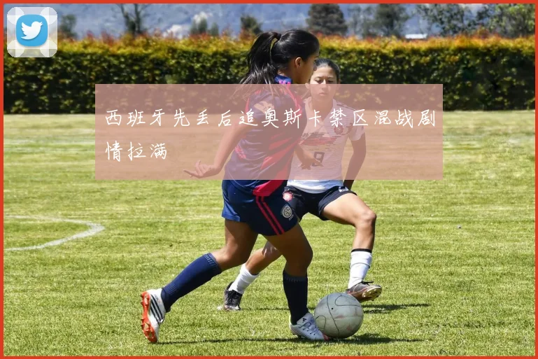 西班牙先丢后追奥斯卡禁区混战剧情拉满