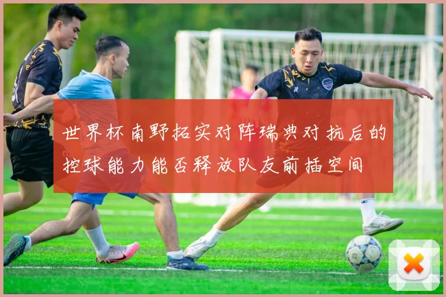世界杯南野拓实对阵瑞典对抗后的控球能力能否释放队友前插空间