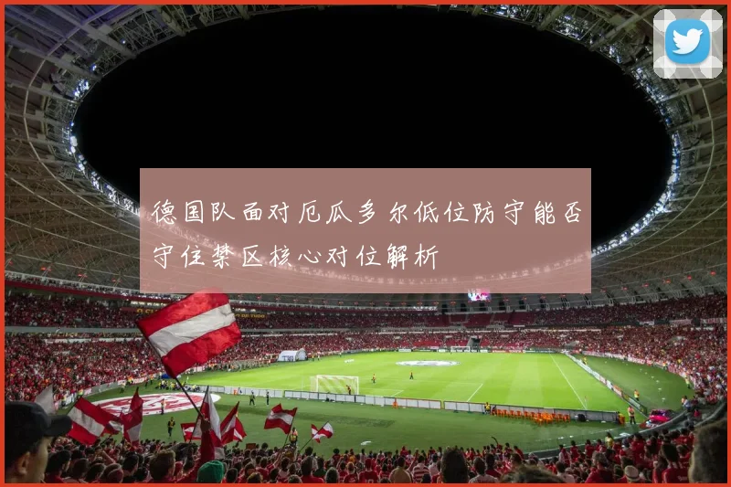 德国队面对厄瓜多尔低位防守能否守住禁区核心对位解析