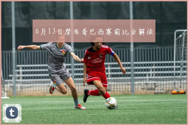 6月13日摩洛哥巴西赛前比分解读