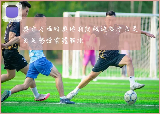 奥尔万面对奥地利防线边路冲击是否足够强前瞻解读