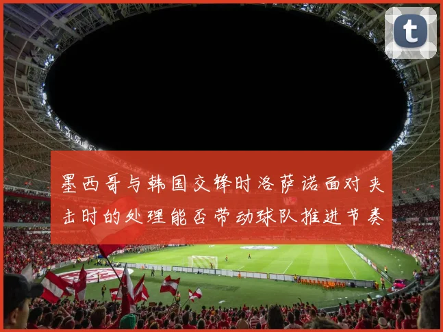 墨西哥与韩国交锋时洛萨诺面对夹击时的处理能否带动球队推进节奏