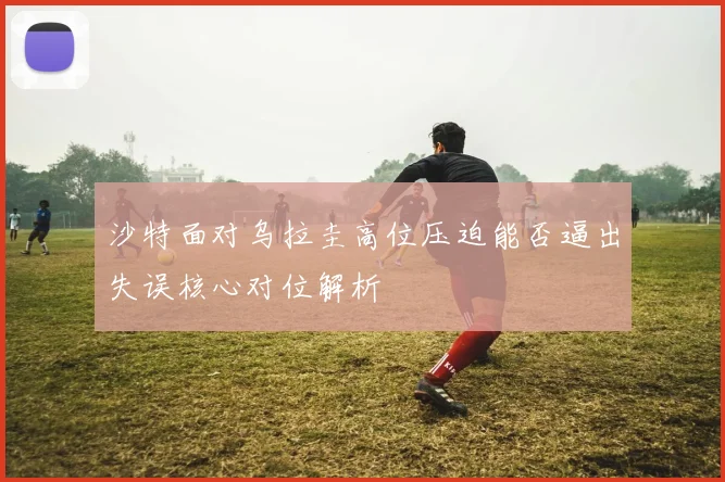 沙特面对乌拉圭高位压迫能否逼出失误核心对位解析