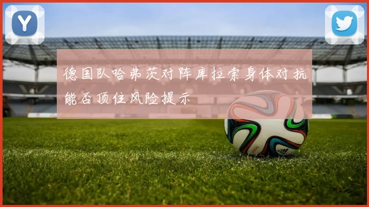 德国队哈弗茨对阵库拉索身体对抗能否顶住风险提示