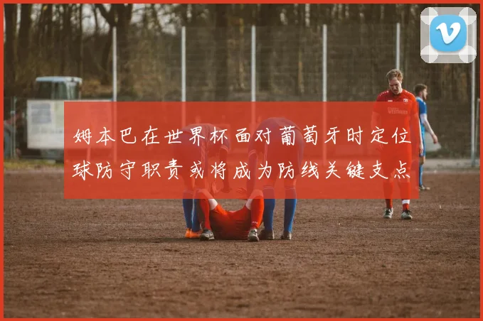 姆本巴在世界杯面对葡萄牙时定位球防守职责或将成为防线关键支点