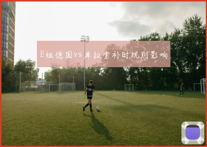 E组德国vs库拉索补时规则影响