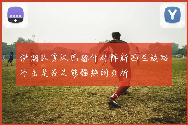 伊朗队贾汉巴赫什对阵新西兰边路冲击是否足够强热词分析
