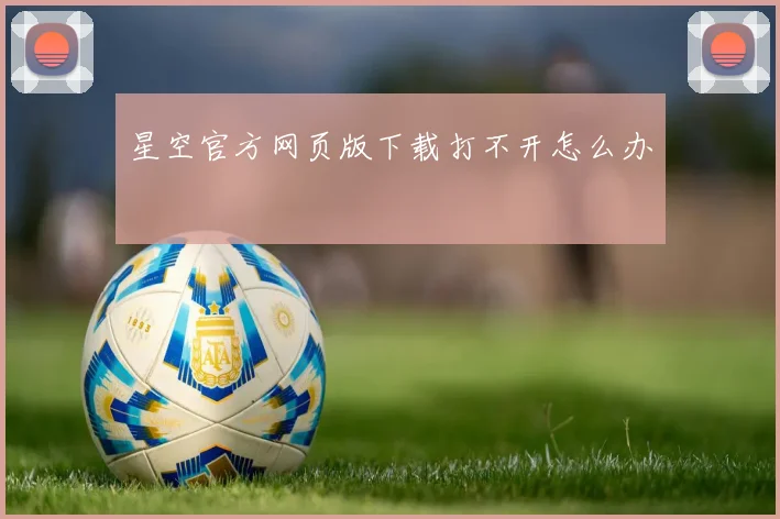 星空官方网页版下载打不开怎么办