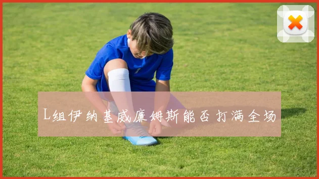 L组伊纳基威廉姆斯能否打满全场