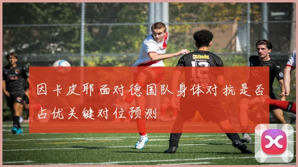 因卡皮耶面对德国队身体对抗是否占优关键对位预测