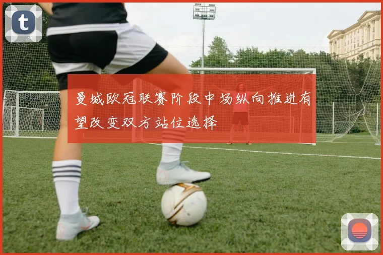 曼城欧冠联赛阶段中场纵向推进有望改变双方站位选择