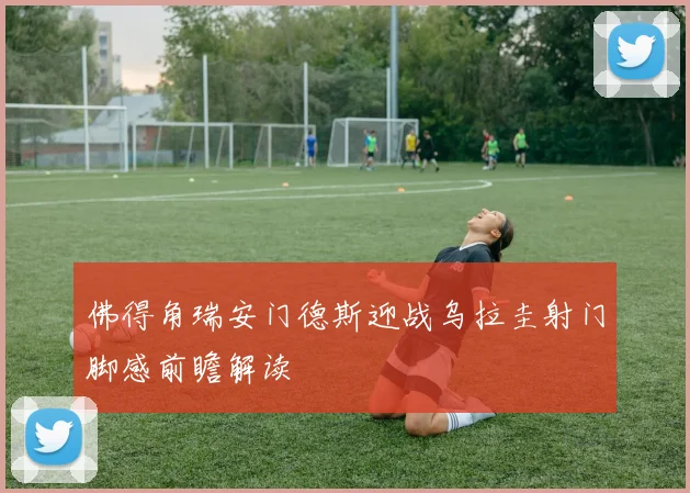 佛得角瑞安门德斯迎战乌拉圭射门脚感前瞻解读